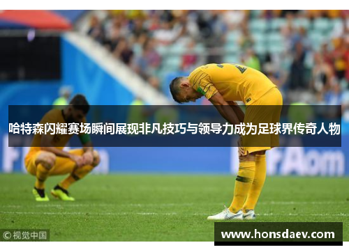 哈特森闪耀赛场瞬间展现非凡技巧与领导力成为足球界传奇人物