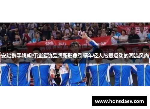 安踏携手姚明打造运动品牌新形象引领年轻人热爱运动的潮流风尚