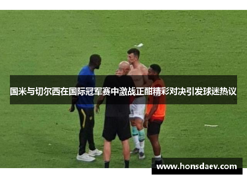 国米与切尔西在国际冠军赛中激战正酣精彩对决引发球迷热议